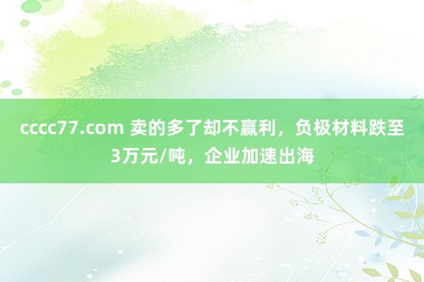 cccc77.com 卖的多了却不赢利，负极材料跌至3万元/吨，企业加速出海