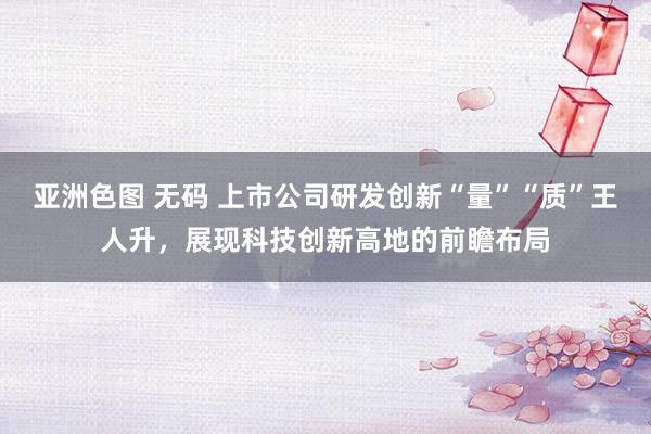 亚洲色图 无码 上市公司研发创新“量”“质”王人升，展现科技创新高地的前瞻布局