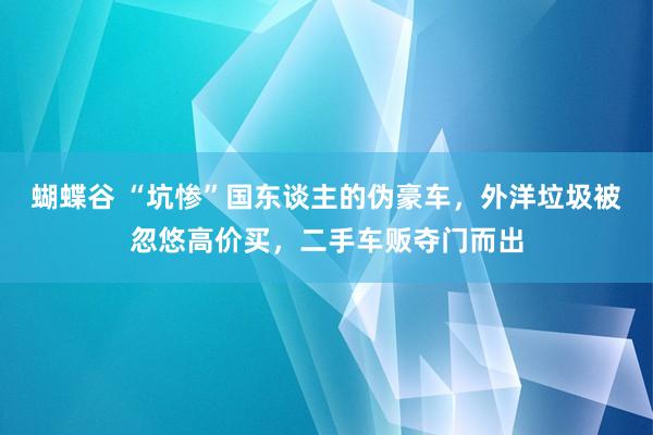 蝴蝶谷 “坑惨”国东谈主的伪豪车，外洋垃圾被忽悠高价买，二手车贩夺门而出