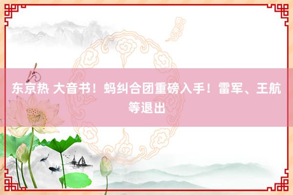 东京热 大音书！蚂纠合团重磅入手！雷军、王航等退出