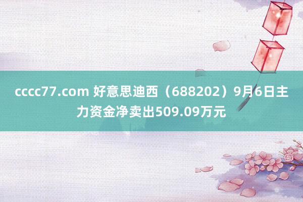 cccc77.com 好意思迪西（688202）9月6日主力资金净卖出509.09万元