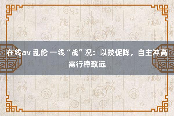 在线av 乱伦 一线“战”况：以技促降，自主冲高需行稳致远