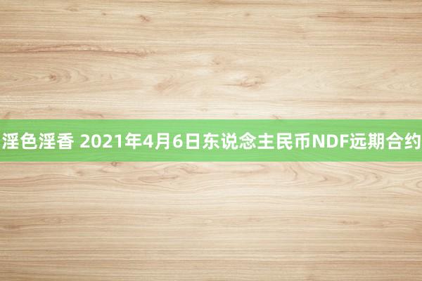 淫色淫香 2021年4月6日东说念主民币NDF远期合约