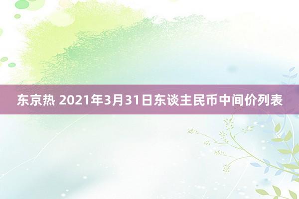 东京热 2021年3月31日东谈主民币中间价列表