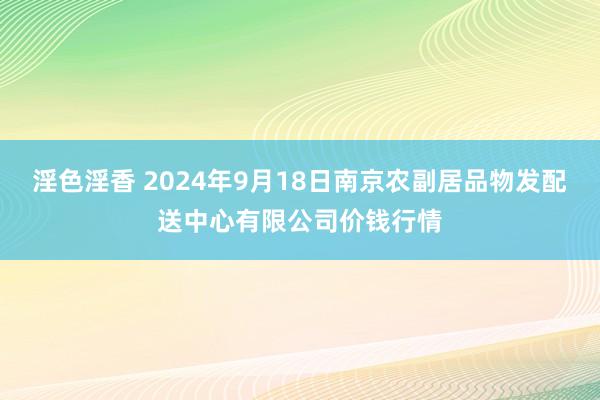 淫色淫香 2024年9月18日南京农副居品物发配送中心有限公司价钱行情