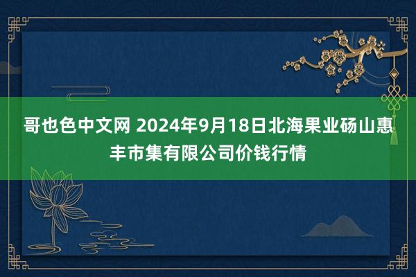 哥也色中文网 2024年9月18日北海果业砀山惠丰市集有限公司价钱行情