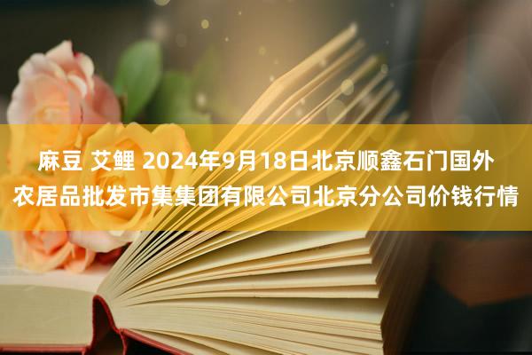 麻豆 艾鲤 2024年9月18日北京顺鑫石门国外农居品批发市集集团有限公司北京分公司价钱行情