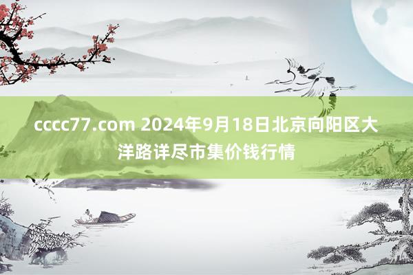 cccc77.com 2024年9月18日北京向阳区大洋路详尽市集价钱行情