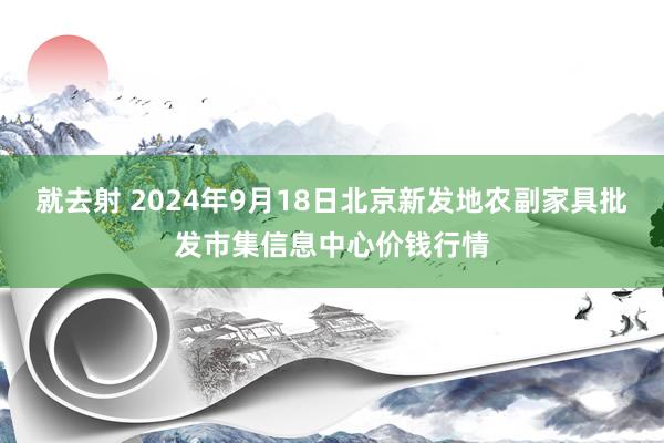 就去射 2024年9月18日北京新发地农副家具批发市集信息中心价钱行情