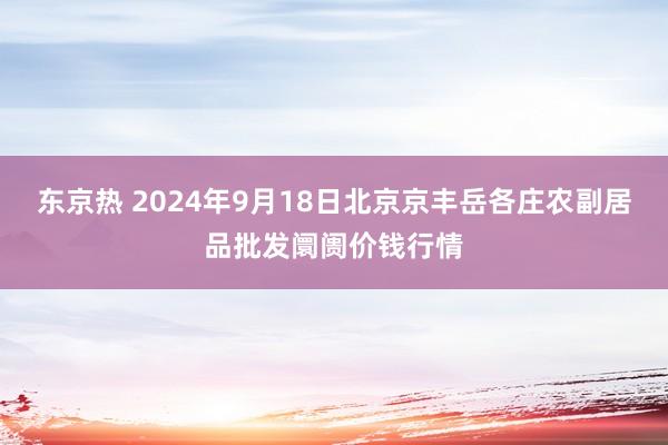 东京热 2024年9月18日北京京丰岳各庄农副居品批发阛阓价钱行情