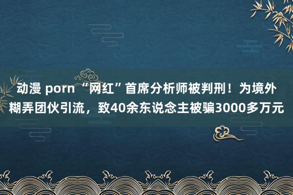 动漫 porn “网红”首席分析师被判刑！为境外糊弄团伙引流，致40余东说念主被骗3000多万元