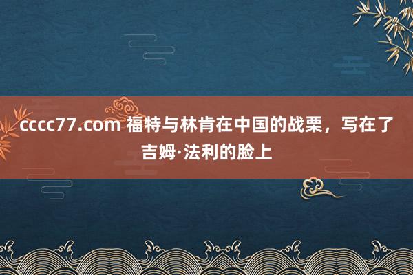 cccc77.com 福特与林肯在中国的战栗，写在了吉姆·法利的脸上