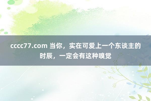 cccc77.com 当你，实在可爱上一个东谈主的时辰，一定会有这种嗅觉