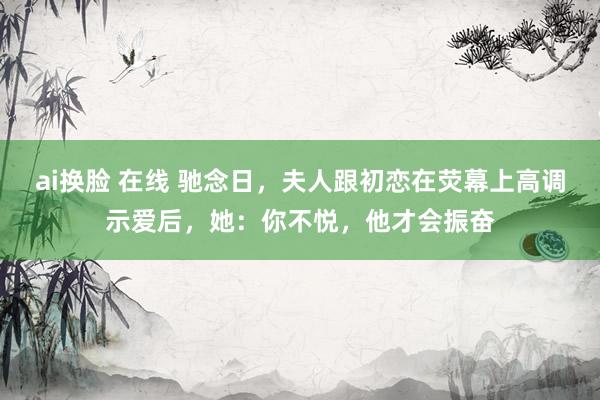 ai换脸 在线 驰念日，夫人跟初恋在荧幕上高调示爱后，她：你不悦，他才会振奋