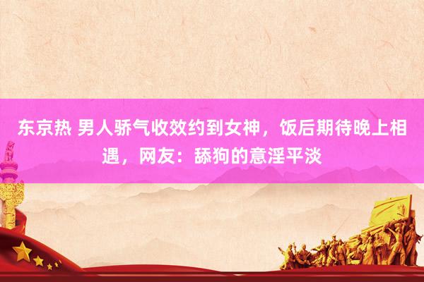 东京热 男人骄气收效约到女神，饭后期待晚上相遇，网友：舔狗的意淫平淡