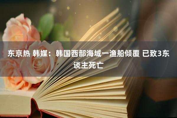 东京热 韩媒：韩国西部海域一渔船倾覆 已致3东谈主死亡