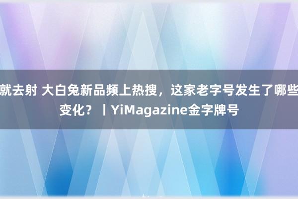 就去射 大白兔新品频上热搜，这家老字号发生了哪些变化？丨YiMagazine金字牌号