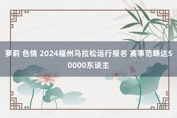 萝莉 色情 2024福州马拉松运行报名 赛事范畴达50000东谈主