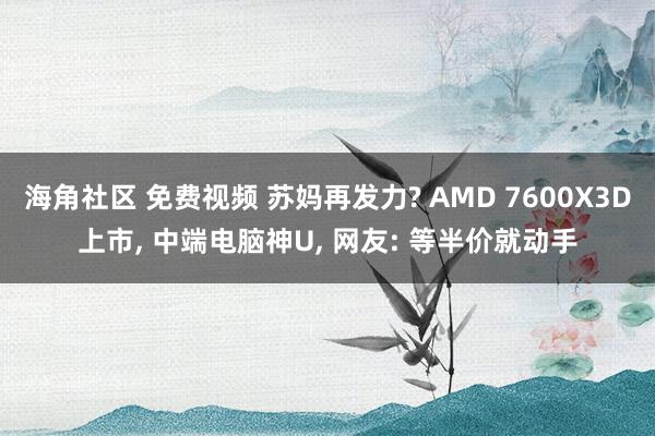 海角社区 免费视频 苏妈再发力? AMD 7600X3D上市， 中端电脑神U， 网友: 等半价就动手