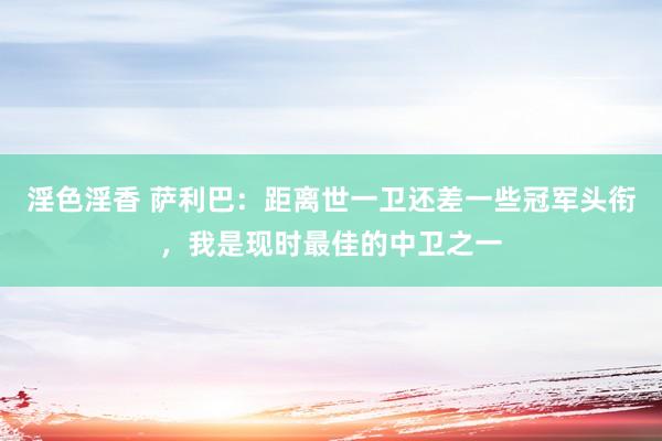 淫色淫香 萨利巴：距离世一卫还差一些冠军头衔，我是现时最佳的中卫之一