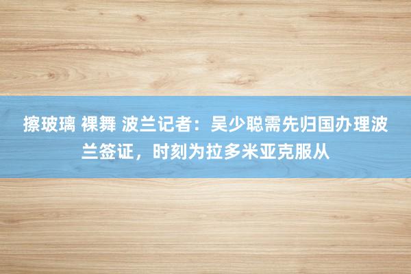 擦玻璃 裸舞 波兰记者：吴少聪需先归国办理波兰签证，时刻为拉多米亚克服从