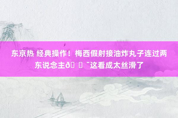 东京热 经典操作！梅西假射接油炸丸子连过两东说念主😯这看成太丝滑了