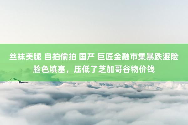 丝袜美腿 自拍偷拍 国产 巨匠金融市集暴跌避险脸色填塞，压低了芝加哥谷物价钱