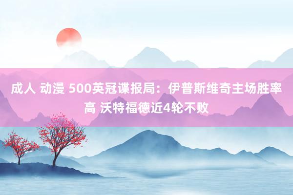 成人 动漫 500英冠谍报局：伊普斯维奇主场胜率高 沃特福德近4轮不败