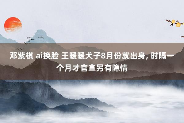 邓紫棋 ai换脸 王暖暖犬子8月份就出身， 时隔一个月才官宣另有隐情