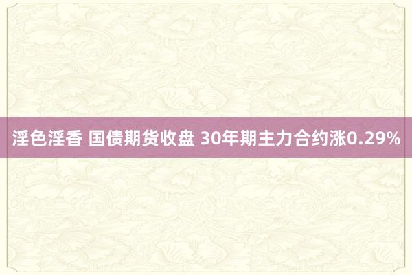 淫色淫香 国债期货收盘 30年期主力合约涨0.29%