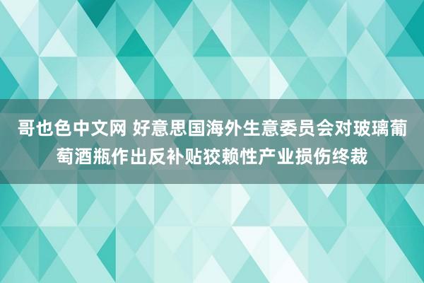 哥也色中文网 好意思国海外生意委员会对玻璃葡萄酒瓶作出反补贴狡赖性产业损伤终裁