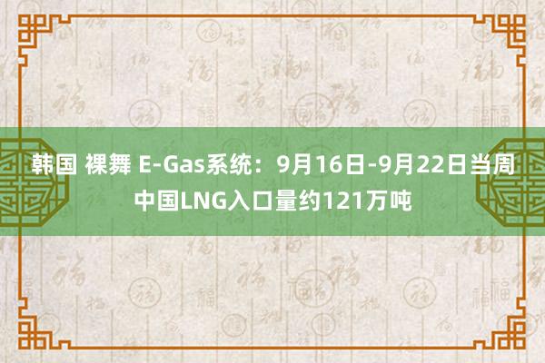 韩国 裸舞 E-Gas系统：9月16日-9月22日当周中国LNG入口量约121万吨