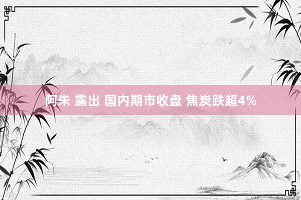 阿朱 露出 国内期市收盘 焦炭跌超4%