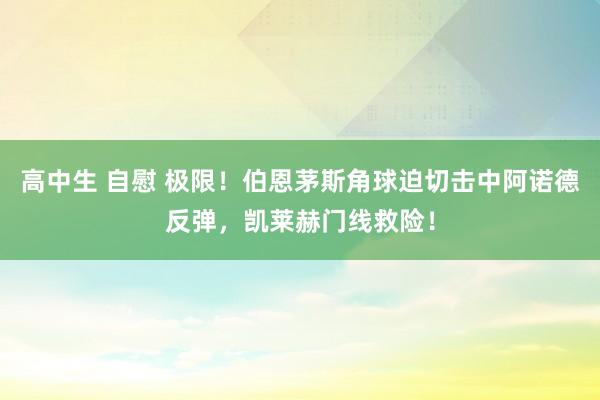 高中生 自慰 极限！伯恩茅斯角球迫切击中阿诺德反弹，凯莱赫门线救险！