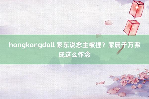 hongkongdoll 家东说念主被捏？家属千万弗成这么作念