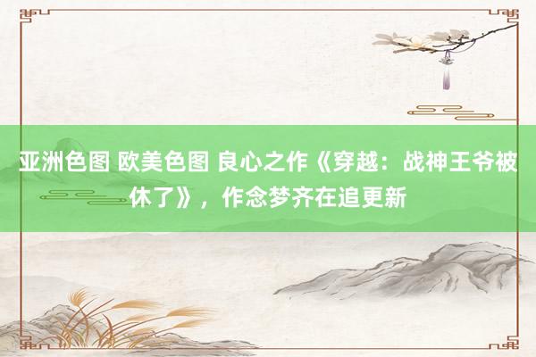 亚洲色图 欧美色图 良心之作《穿越：战神王爷被休了》，作念梦齐在追更新