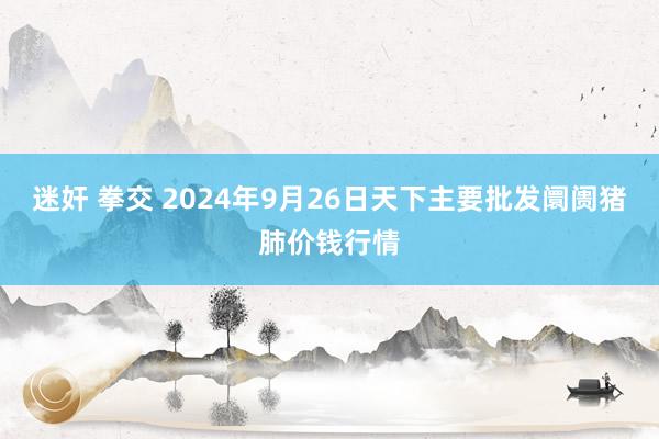 迷奸 拳交 2024年9月26日天下主要批发阛阓猪肺价钱行情