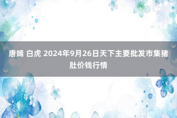 唐嫣 白虎 2024年9月26日天下主要批发市集猪肚价钱行情