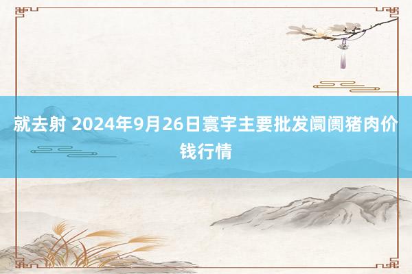 就去射 2024年9月26日寰宇主要批发阛阓猪肉价钱行情