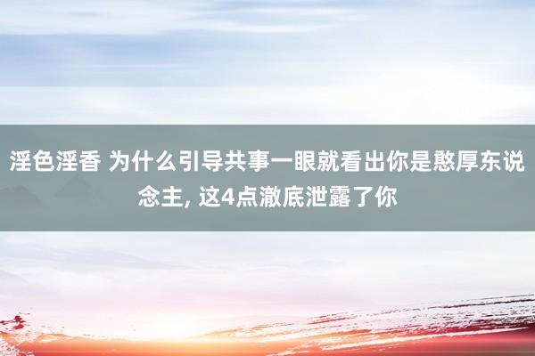 淫色淫香 为什么引导共事一眼就看出你是憨厚东说念主， 这4点澈底泄露了你