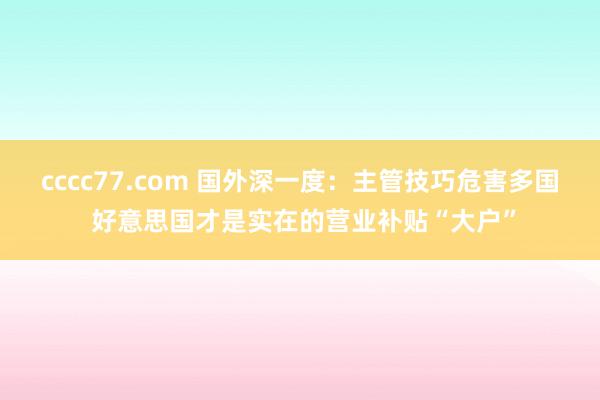 cccc77.com 国外深一度：主管技巧危害多国 好意思国才是实在的营业补贴“大户”