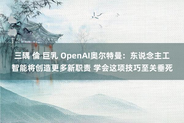 三隅 倫 巨乳 OpenAI奥尔特曼：东说念主工智能将创造更多新职责 学会这项技巧至关垂死