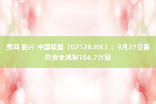 男同 影片 中国联塑（02128.HK）：9月27日南向资金减捏104.7万股