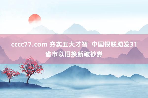 cccc77.com 夯实五大才智  中国银联助发31省市以旧换新破钞券