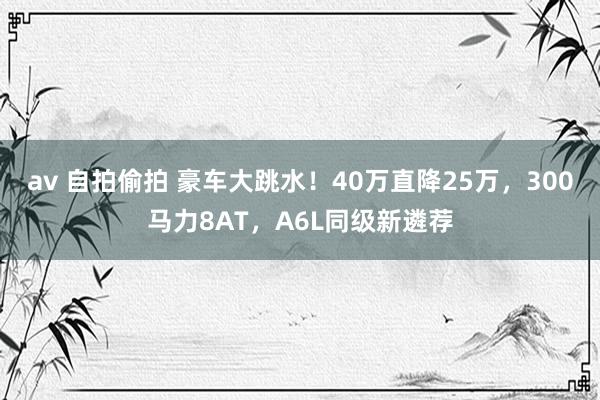 av 自拍偷拍 豪车大跳水！40万直降25万，300马力8AT，A6L同级新遴荐