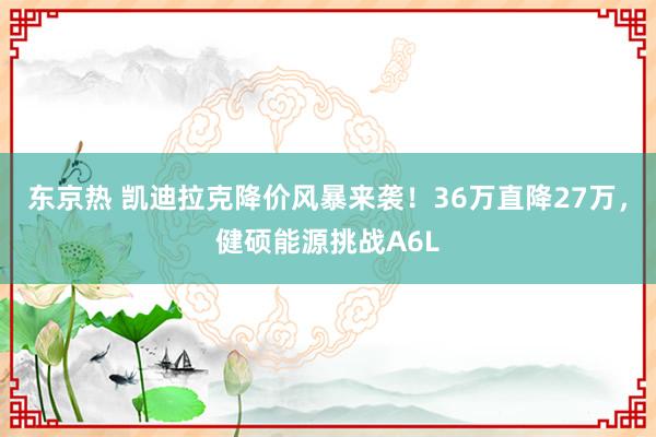 东京热 凯迪拉克降价风暴来袭！36万直降27万，健硕能源挑战A6L