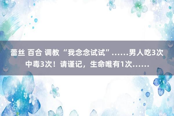 蕾丝 百合 调教 “我念念试试”……男人吃3次中毒3次！请谨记，生命唯有1次……