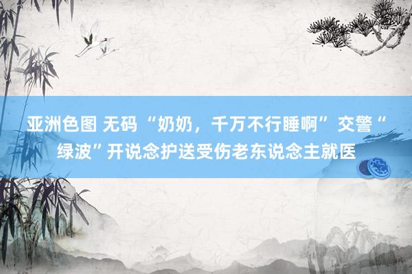 亚洲色图 无码 “奶奶，千万不行睡啊” 交警“绿波”开说念护送受伤老东说念主就医