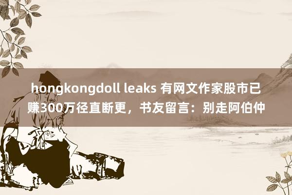 hongkongdoll leaks 有网文作家股市已赚300万径直断更，书友留言：别走阿伯仲