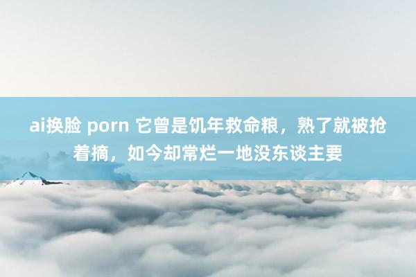 ai换脸 porn 它曾是饥年救命粮，熟了就被抢着摘，如今却常烂一地没东谈主要